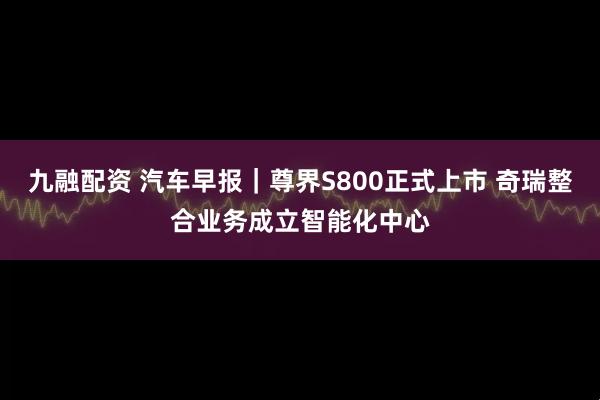 九融配资 汽车早报｜尊界S800正式上市 奇瑞整合业务成立智能化中心