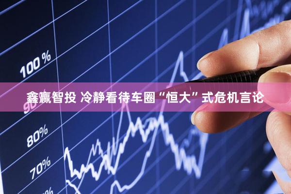 鑫赢智投 冷静看待车圈“恒大”式危机言论