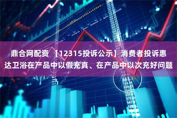 鼎合网配资 【12315投诉公示】消费者投诉惠达卫浴在产品中以假充真、在产品中以次充好问题