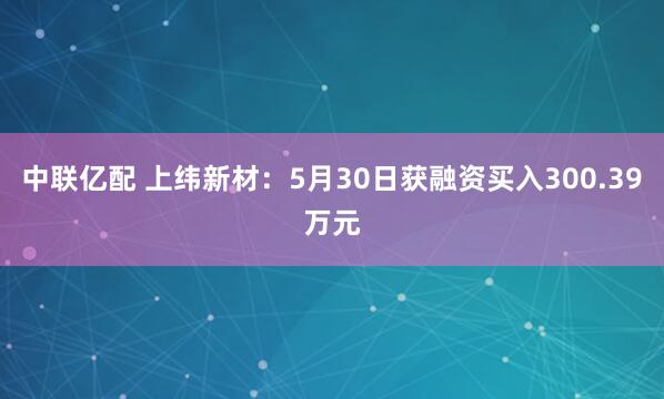 中联亿配 上纬新材：5月30日获融资买入300.39万元