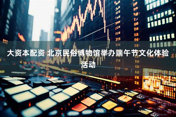 大资本配资 北京民俗博物馆举办端午节文化体验活动