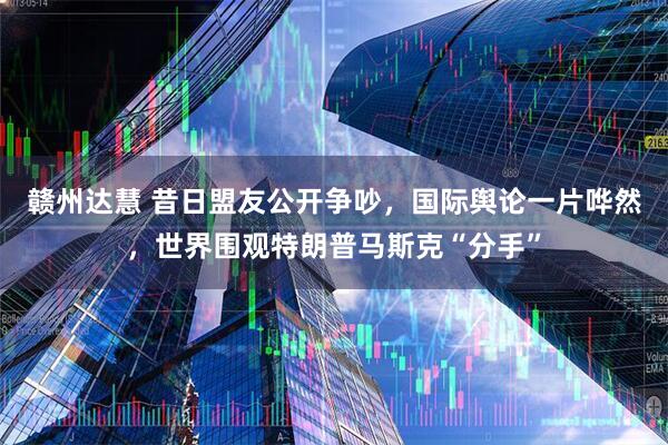 赣州达慧 昔日盟友公开争吵，国际舆论一片哗然，世界围观特朗普马斯克“分手”