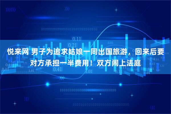 悦来网 男子为追求姑娘一同出国旅游，回来后要对方承担一半费用！双方闹上法庭