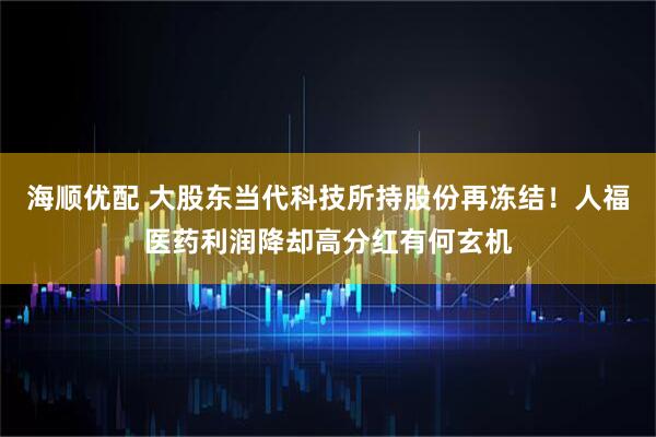 海顺优配 大股东当代科技所持股份再冻结！人福医药利润降却高分红有何玄机