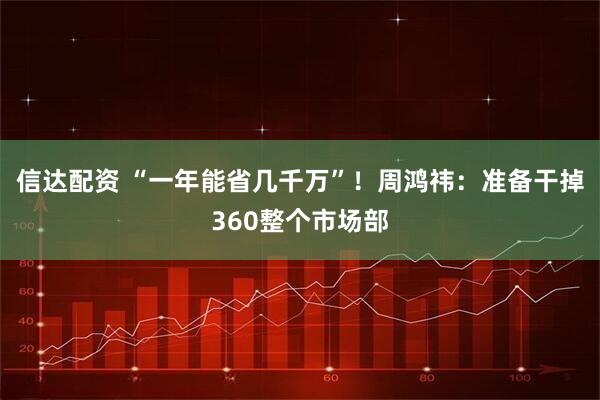 信达配资 “一年能省几千万”！周鸿祎：准备干掉360整个市场部