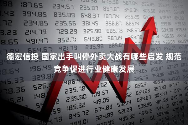 德宏信投 国家出手叫停外卖大战有哪些启发 规范竞争促进行业健康发展