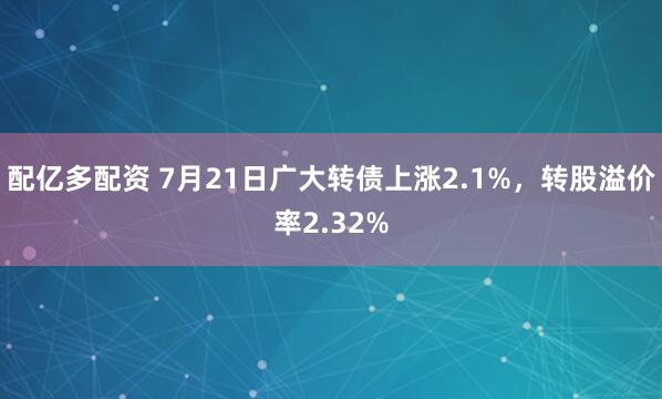 配亿多配资 7月21日广大转债上涨2.1%，转股溢价率2.32%