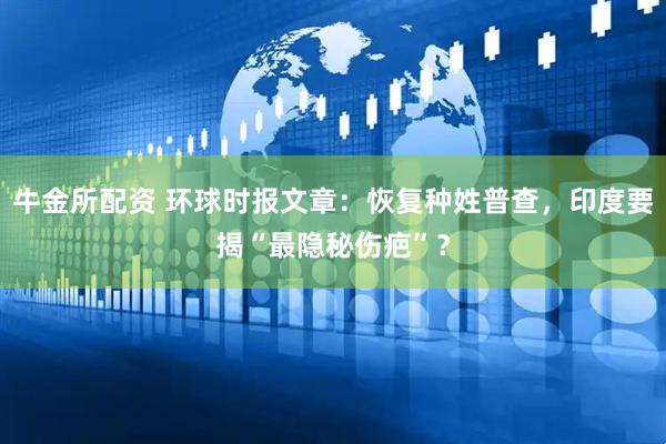 牛金所配资 环球时报文章：恢复种姓普查，印度要揭“最隐秘伤疤”？