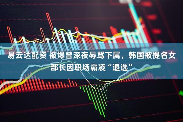 易云达配资 被爆曾深夜辱骂下属，韩国被提名女部长因职场霸凌“退选”