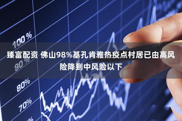 臻富配资 佛山98%基孔肯雅热疫点村居已由高风险降到中风险以下