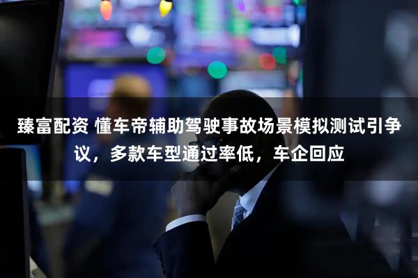 臻富配资 懂车帝辅助驾驶事故场景模拟测试引争议，多款车型通过率低，车企回应