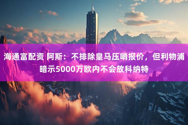 海通富配资 阿斯：不排除皇马压哨报价，但利物浦暗示5000万欧内不会放科纳特