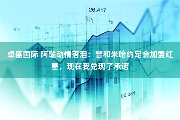 卓盛国际 阿瑙动情落泪：曾和米哈约定会加盟红星，现在我兑现了承诺