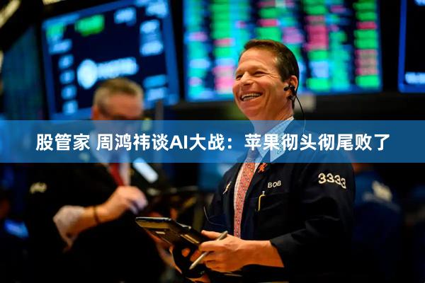 股管家 周鸿祎谈AI大战：苹果彻头彻尾败了