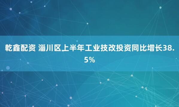 乾鑫配资 淄川区上半年工业技改投资同比增长38.5%