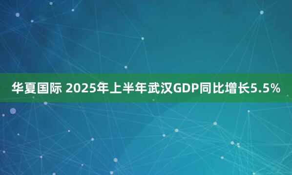 华夏国际 2025年上半年武汉GDP同比增长5.5%