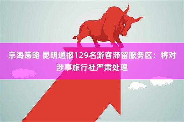 京海策略 昆明通报129名游客滞留服务区：将对涉事旅行社严肃处理