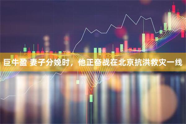 巨牛盈 妻子分娩时，他正奋战在北京抗洪救灾一线