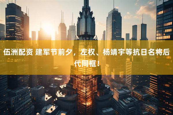 伍洲配资 建军节前夕，左权、杨靖宇等抗日名将后代同框！