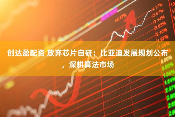创达盈配资 放弃芯片自研：比亚迪发展规划公布，深耕算法市场