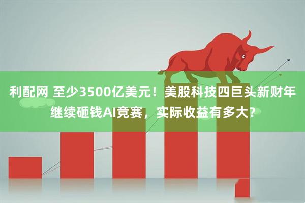 利配网 至少3500亿美元！美股科技四巨头新财年继续砸钱AI竞赛，实际收益有多大？