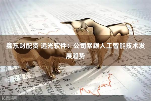 鑫东财配资 远光软件：公司紧跟人工智能技术发展趋势