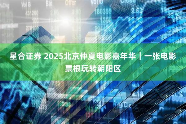星合证券 2025北京仲夏电影嘉年华｜一张电影票根玩转朝阳区