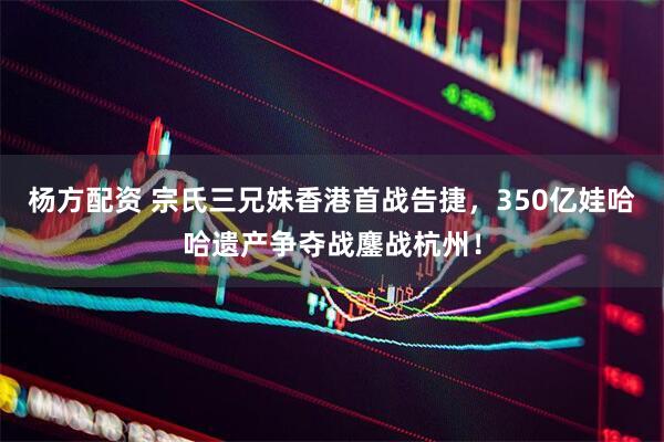 杨方配资 宗氏三兄妹香港首战告捷，350亿娃哈哈遗产争夺战鏖战杭州！