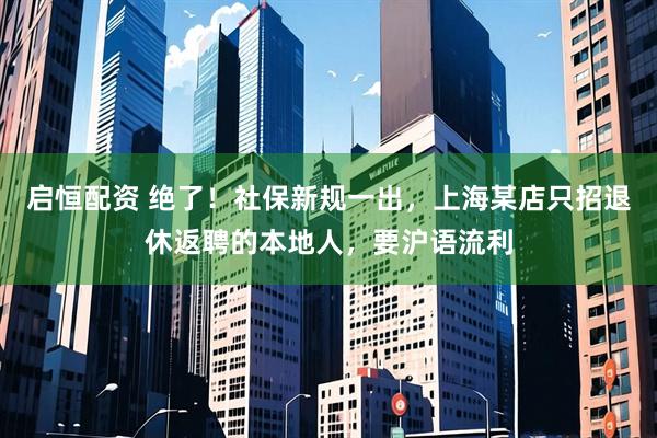 启恒配资 绝了！社保新规一出，上海某店只招退休返聘的本地人，要沪语流利