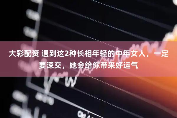 大彩配资 遇到这2种长相年轻的中年女人，一定要深交，她会给你带来好运气