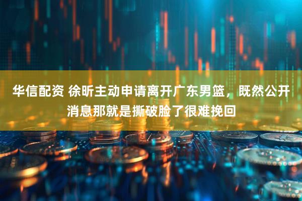华信配资 徐昕主动申请离开广东男篮，既然公开消息那就是撕破脸了很难挽回