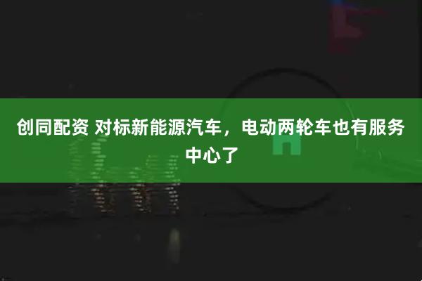 创同配资 对标新能源汽车，电动两轮车也有服务中心了
