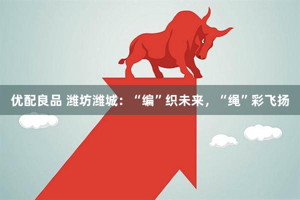 优配良品 潍坊潍城：“编”织未来，“绳”彩飞扬