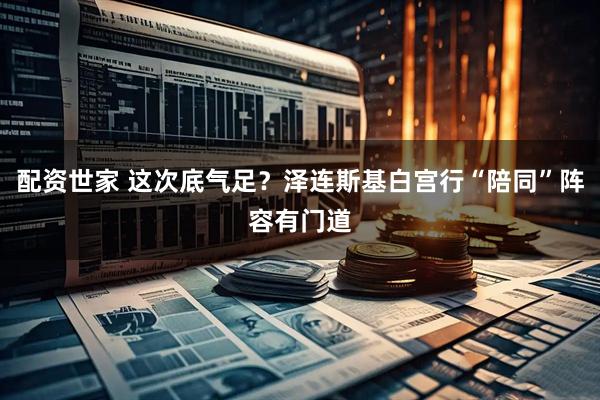 配资世家 这次底气足？泽连斯基白宫行“陪同”阵容有门道