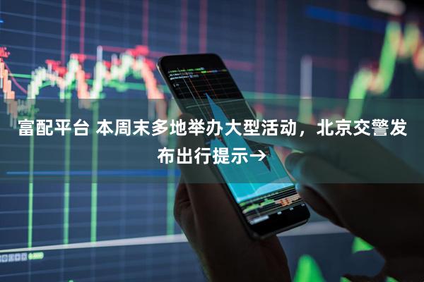 富配平台 本周末多地举办大型活动，北京交警发布出行提示→