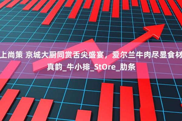 上尚策 京城大厨同赏舌尖盛宴，爱尔兰牛肉尽显食材真韵_牛小排_StOre_肋条
