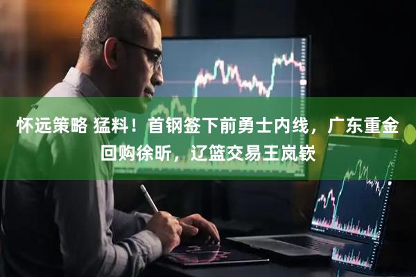 怀远策略 猛料！首钢签下前勇士内线，广东重金回购徐昕，辽篮交易王岚嵚
