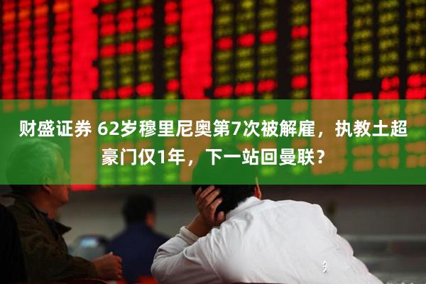 财盛证券 62岁穆里尼奥第7次被解雇，执教土超豪门仅1年，下一站回曼联？