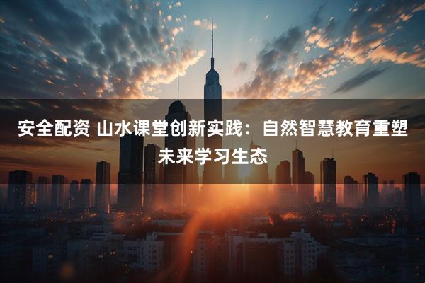 安全配资 山水课堂创新实践：自然智慧教育重塑未来学习生态