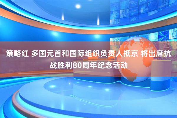策略红 多国元首和国际组织负责人抵京 将出席抗战胜利80周年纪念活动