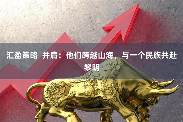汇盈策略  并肩：他们跨越山海，与一个民族共赴黎明