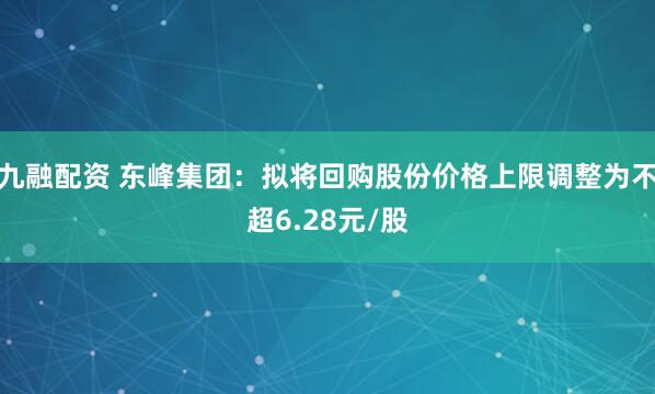 九融配资 东峰集团：拟将回购股份价格上限调整为不超6.28元/股