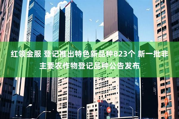 红领金服 登记推出特色新品种823个 新一批非主要农作物登记品种公告发布