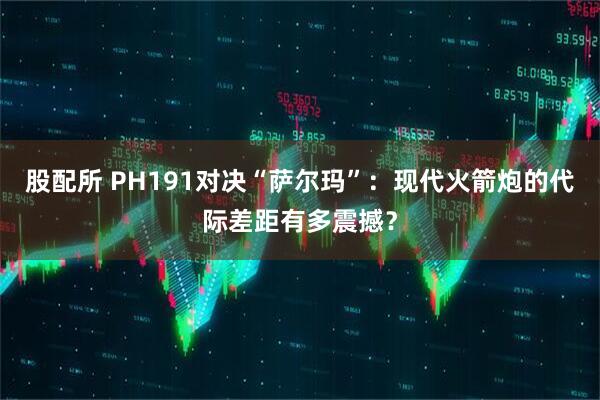 股配所 PH191对决“萨尔玛”：现代火箭炮的代际差距有多震撼？