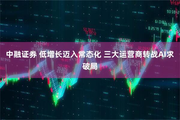 中融证券 低增长迈入常态化 三大运营商转战AI求破局