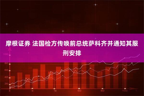 摩根证券 法国检方传唤前总统萨科齐并通知其服刑安排
