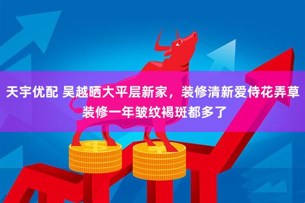 天宇优配 吴越晒大平层新家，装修清新爱侍花弄草 装修一年皱纹褐斑都多了