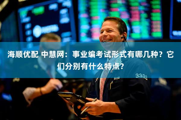海顺优配 中慧网：事业编考试形式有哪几种？它们分别有什么特点？